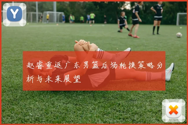 赵睿重返广东男篮后场轮换策略分析与未来展望